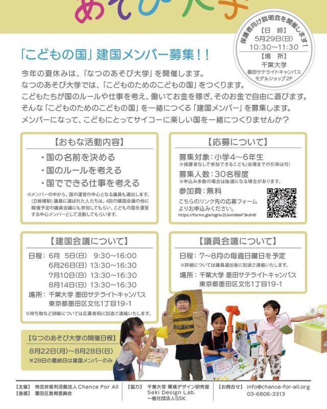 【こどもの国：建国メンバー募集！！】
「なつのあそび大学」を開催します❗️

こどもたちが建国し、ルールや仕事を考え、働いてお金を稼ぎ、そのお金であそびながら、国を発展させていきます♻️💸

あそびを通して、どんなことをこどもたちは学ぶのでしょうか❓📝

そんな「こどものためのこどもの国」を一緒につくる「建国メンバー」を募集します❗️メンバーになって、こどもにとってサイコーに楽しい国を一緒につくりませんか？

■保護者向け説明会を開催します！
日時：2022年5月29日（日）10:30〜11:30
場所：千葉大学墨田サテライトキャンパス２F
　　　東京都墨田区文花1-19-1

■主な活動内容
・国の名前を決める
・国のルールを考える
・国でできる仕事を考える

■応募について
募集対象：小学4〜6年生
募集人数：30名程度
参加費：無料

■建国会議について
日程：6月5日（日）9:30-16:00
  6月26日（日）13:30-16:30
  7月10日（日）13:30-16:30
  8月24日（日）13:30-16:30
場所：千葉大学　墨田サテライトキャンパス

■建国メンバーの応募方法
こちらのリンク先の応募フォームよりお申し込みください
<a rel=
